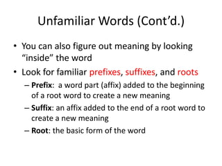 Unfamiliar Words (Cont’d.)You can also figure out meaning by looking “inside” the wordLook for familiar prefixes, suffixes, and rootsPrefix:  a word part (affix) added to the beginning of a root word to create a new meaningSuffix: an affix added to the end of a root word to create a new meaningRoot: the basic form of the word