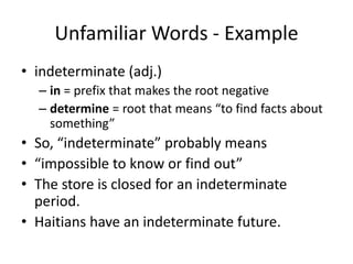 Unfamiliar Words - Exampleindeterminate (adj.)in = prefix that makes the root negativedetermine = root that means “to find facts about something”So, “indeterminate” probably means “impossible to know or find out”The store is closed for an indeterminate period.Haitians have an indeterminate future.