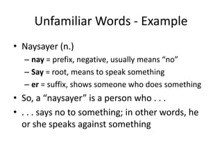 Unfamiliar Words - ExampleNaysayer (n.)nay = prefix, negative, usually means “no”Say = root, means to speak somethinger= suffix, shows someone who does somethingSo, a “naysayer” is a person who . . . . . . says no to something; in other words, he or she speaks against something