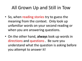 All Grown Up and Still in Tow So, when reading stories try to guess the meaning from the context.  Only look up unfamiliar words on your second reading or when you are answering questions.On the other hand, always look up words in directions and questions .  Be sure you understand what the question is asking before you attempt to answer it!