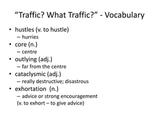 “Traffic? What Traffic?” - Vocabularyhustles (v. to hustle)hurriescore (n.)centreoutlying (adj.)far from the centrecataclysmic (adj.)really destructive; disastrousexhortation  (n.)advice or strong encouragement(v. to exhort – to give advice)