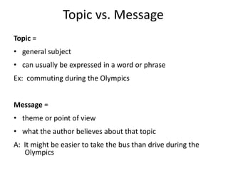 Topic vs. MessageTopic =general subjectcan usually be expressed in a word or phraseEx:  commuting during the OlympicsMessage =theme or point of viewwhat the author believes about that topicA:  It might be easier to take the bus than drive during the Olympics 