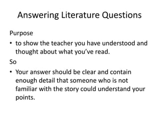 Answering Literature QuestionsPurpose  to show the teacher you have understood and thought about what you’ve read.  SoYour answer should be clear and contain enough detail that someone who is not familiar with the story could understand your points.