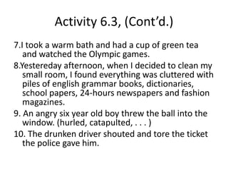 Activity, p. 63 (Cont’d.),[object Object],3. While I was playing hockey I suffered a left leg fracture which changed my life forever.,[object Object],4. Our English instructor snuck (shuffled, wandered) into to our tiny classroom slowly and nervously.,[object Object],5.The new model of Canon copy machine we just bought blew up with smoke suddenly.,[object Object],6.The crowd of young red Canadian hockey fans * grew resltess minute after minute watching the first competition between Canada and the United States in 18 months at BC Place.,[object Object]