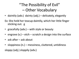 “The Possibility of Evil” – Other Vocabulary,[object Object],daintily (adv.)  dainty (adj.) – delicately, elegantly,[object Object],Ex: She held her teacup daintily, which her little finger sticking out.  g,[object Object],gracefully (adv.) – with style or beauty,[object Object],engrave (v.) – etch – scratch a design into the surface,[object Object],ask after – ask about,[object Object],sloppiness (n.) – messiness, cluttered, untidiness ,[object Object],sloppy (adj.) sloppily (adv.),[object Object]