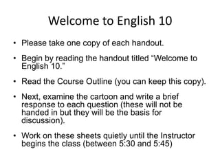 Welcome to English 10 Please take one copy of each handout. Begin by reading the handout titled “Welcome to English 10.” Read the Course Outline (you can keep this copy).  Next, examine the cartoon and write a brief response to each question (these will not be handed in but they will be the basis for discussion). Work on these sheets quietly until the Instructor begins the class (between 5:30 and 5:45) 