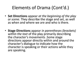 Elements of Drama (Cont’d.)
• Set Directions appear at the beginning of the play
  or scene. They describe the stage and set, as well
  as when and where we are and who is there.

• Stage Directions appear in parentheses (brackets)
  within the text of the play primarily describing
  the character’s movements .Some stage
  directions appear directly within and around the
  character’s dialogue to indicate how the
  character is speaking or their actions while they
  are speaking.
 