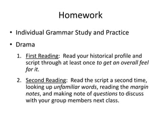 Homework
• Individual Grammar Study and Practice
• Drama
  1. First Reading: Read your historical profile and
     script through at least once to get an overall feel
     for it.
  2. Second Reading: Read the script a second time,
     looking up unfamiliar words, reading the margin
     notes, and making note of questions to discuss
     with your group members next class.
 