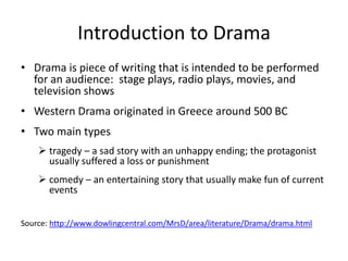 Introduction to Drama
• Drama is piece of writing that is intended to be performed
  for an audience: stage plays, radio plays, movies, and
  television shows
• Western Drama originated in Greece around 500 BC
• Two main types
     tragedy – a sad story with an unhappy ending; the protagonist
      usually suffered a loss or punishment
     comedy – an entertaining story that usually make fun of current
      events


Source: http://www.dowlingcentral.com/MrsD/area/literature/Drama/drama.html
 