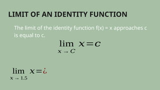 LIMIT OF AN IDENTITY FUNCTION
The limit of the identity function f(x) = x approaches c
is equal to c.
lim
𝑥 → 𝐶
𝑥=𝑐
lim
𝑥 → 1.5
𝑥=¿
 