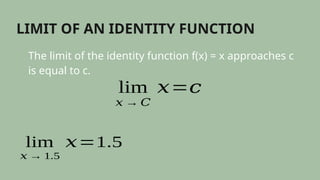 LIMIT OF AN IDENTITY FUNCTION
The limit of the identity function f(x) = x approaches c
is equal to c.
lim
𝑥 → 𝐶
𝑥=𝑐
lim
𝑥 → 1.5
𝑥=1.5
 