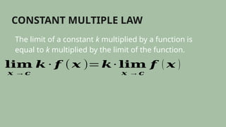 CONSTANT MULTIPLE LAW
The limit of a constant k multiplied by a function is
equal to k multiplied by the limit of the function.
𝐥𝐢𝐦
𝒙 →𝒄
𝒌 ∙ 𝒇 ( 𝒙 )=𝒌∙ 𝐥𝐢𝐦
𝒙 →𝒄
𝒇 ( 𝒙 )
 