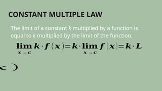 CONSTANT MULTIPLE LAW
The limit of a constant k multiplied by a function is
equal to k multiplied by the limit of the function.
𝐥𝐢𝐦
𝒙 →𝒄
𝒌 ∙ 𝒇 (𝒙 )=𝒌∙ 𝐥𝐢𝐦
𝒙 →𝒄
𝒇 ( 𝒙 )=𝒌∙ 𝑳
𝑥 )
 