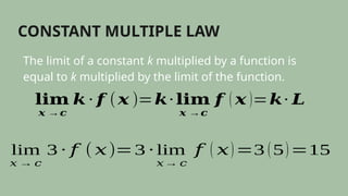 CONSTANT MULTIPLE LAW
The limit of a constant k multiplied by a function is
equal to k multiplied by the limit of the function.
𝐥𝐢𝐦
𝒙 →𝒄
𝒌 ∙ 𝒇 (𝒙 )=𝒌∙ 𝐥𝐢𝐦
𝒙 →𝒄
𝒇 ( 𝒙 )=𝒌∙ 𝑳
lim
𝑥 → 𝑐
3 ∙ 𝑓 (𝑥)=3 ∙ lim
𝑥→ 𝑐
𝑓 ( 𝑥)=3 (5)=15
 