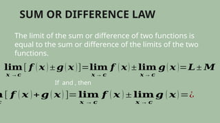 SUM OR DIFFERENCE LAW
The limit of the sum or difference of two functions is
equal to the sum or difference of the limits of the two
functions.
𝐥𝐢𝐦
𝒙 →𝒄
[ 𝒇 ( 𝒙 ) ± 𝒈( 𝒙 )]=𝐥𝐢𝐦
𝒙 → 𝒄
𝒇 ( 𝒙) ± 𝐥𝐢𝐦
𝒙 → 𝒄
𝒈( 𝒙 )=𝑳± 𝑴
If and , then
𝐦
𝒄
[ 𝒇 ( 𝒙 )+𝒈 ( 𝒙) ]=𝐥𝐢𝐦
𝒙 → 𝒄
𝒇 ( 𝒙 ) ± 𝐥𝐢𝐦
𝒙 → 𝒄
𝒈 ( 𝒙)=¿
 