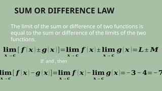 SUM OR DIFFERENCE LAW
The limit of the sum or difference of two functions is
equal to the sum or difference of the limits of the two
functions.
𝐥𝐢𝐦
𝒙 →𝒄
[ 𝒇 ( 𝒙 ) ± 𝒈( 𝒙 )]=𝐥𝐢𝐦
𝒙 → 𝒄
𝒇 ( 𝒙) ± 𝐥𝐢𝐦
𝒙 → 𝒄
𝒈( 𝒙 )=𝑳± 𝑴
If and , then
𝐥𝐢𝐦
𝒙 →𝒄
[ 𝒇 ( 𝒙 ) −𝒈 ( 𝒙)]=𝐥𝐢𝐦
𝒙 →𝒄
𝒇 ( 𝒙 )− 𝐥𝐢𝐦
𝒙 → 𝒄
𝒈( 𝒙 )=−𝟑− 𝟒=−𝟕
 