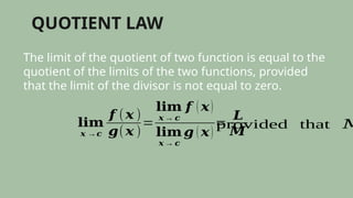 QUOTIENT LAW
The limit of the quotient of two function is equal to the
quotient of the limits of the two functions, provided
that the limit of the divisor is not equal to zero.
𝐥𝐢𝐦
𝒙 →𝒄
𝒇 (𝒙 )
𝒈(𝒙 )
=
𝐥𝐢𝐦
𝒙 → 𝒄
𝒇 ( 𝒙)
𝐥𝐢𝐦
𝒙 → 𝒄
𝒈 ( 𝒙)
=
𝑳
𝑴
provided that 𝑀
 