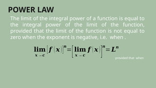 POWER LAW
The limit of the integral power of a function is equal to
the integral power of the limit of the function,
provided that the limit of the function is not equal to
zero when the exponent is negative, i.e. when .
𝐥𝐢𝐦
𝒙 →𝒄
[𝒇 (𝒙 )]
𝒏
=
[𝐥𝐢𝐦
𝒙 → 𝒄
𝒇 (𝒙 )
]
𝒏
=𝑳𝒏
provided that when
 