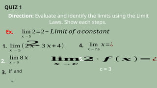 Direction: Evaluate and identify the limits using the Limit
Laws. Show each steps.
QUIZ 1
lim
𝑥 → 5
2=2− 𝐿𝑖𝑚𝑖𝑡 𝑜𝑓 𝑎𝑐𝑜𝑛𝑠𝑡𝑎𝑛𝑡
Ex.
1. lim
𝑥 → 5
(2 𝑥 − 3 𝑥+ 4)
2
2.
lim
𝑥 → 9
8 𝑥
3. If and
=
4. lim
𝑥 → 7.6
𝑥=¿
5.
𝐥𝐢𝐦
𝒙 →𝒄
𝟐 ∙ 𝒇 ( 𝒙 )=¿
c = 3
 