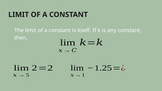 LIMIT OF A CONSTANT
The limit of a constant is itself. If k is any constant,
then,
lim
𝑥 → 𝐶
𝑘=𝑘
lim
𝑥 → 5
2=2 lim
𝑥 → 1
−1.25=¿
 