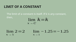 LIMIT OF A CONSTANT
The limit of a constant is itself. If k is any constant,
then,
lim
𝑥 → 𝐶
𝑘=𝑘
lim
𝑥 → 5
2=2 lim
𝑥 → 1
−1.25=−1.25
 