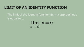 LIMIT OF AN IDENTITY FUNCTION
The limit of the identity function f(x) = x approaches c
is equal to c.
lim
𝑥 → 𝐶
𝑥=𝑐
 