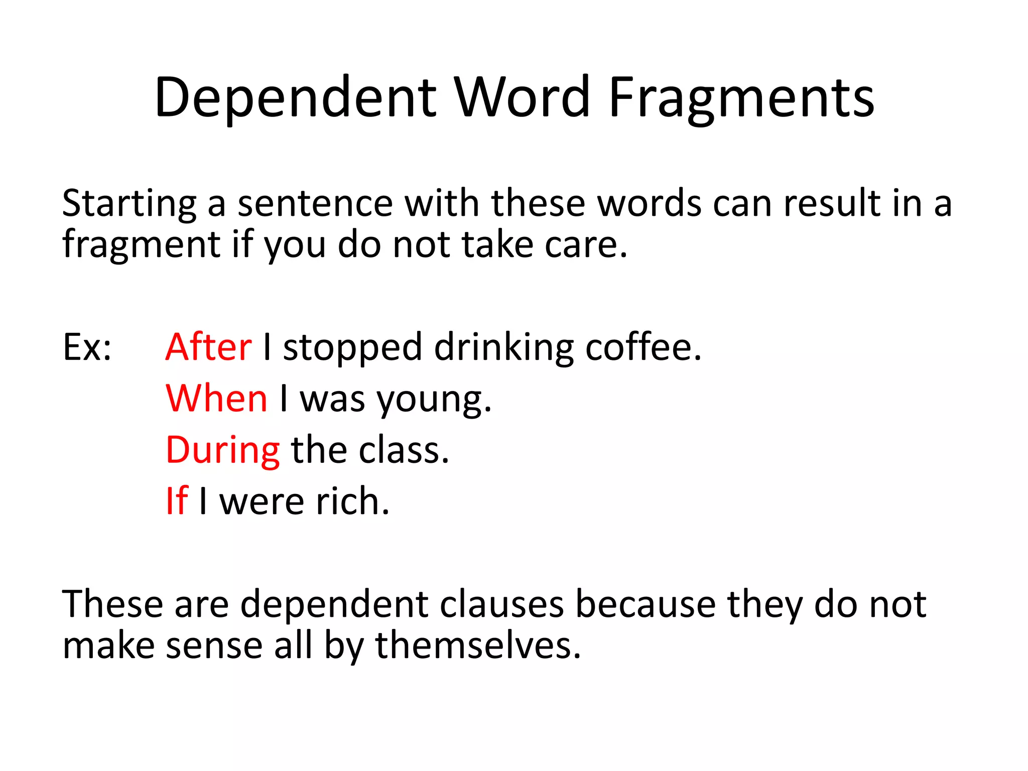 Dependent Word FragmentsStarting a sentence with these words can result in a fragment if you do not take care.Ex:  	After I stopped drinking coffee.When I was young.During the class.If I were rich.These are dependent clauses because they do not make sense all by themselves.
