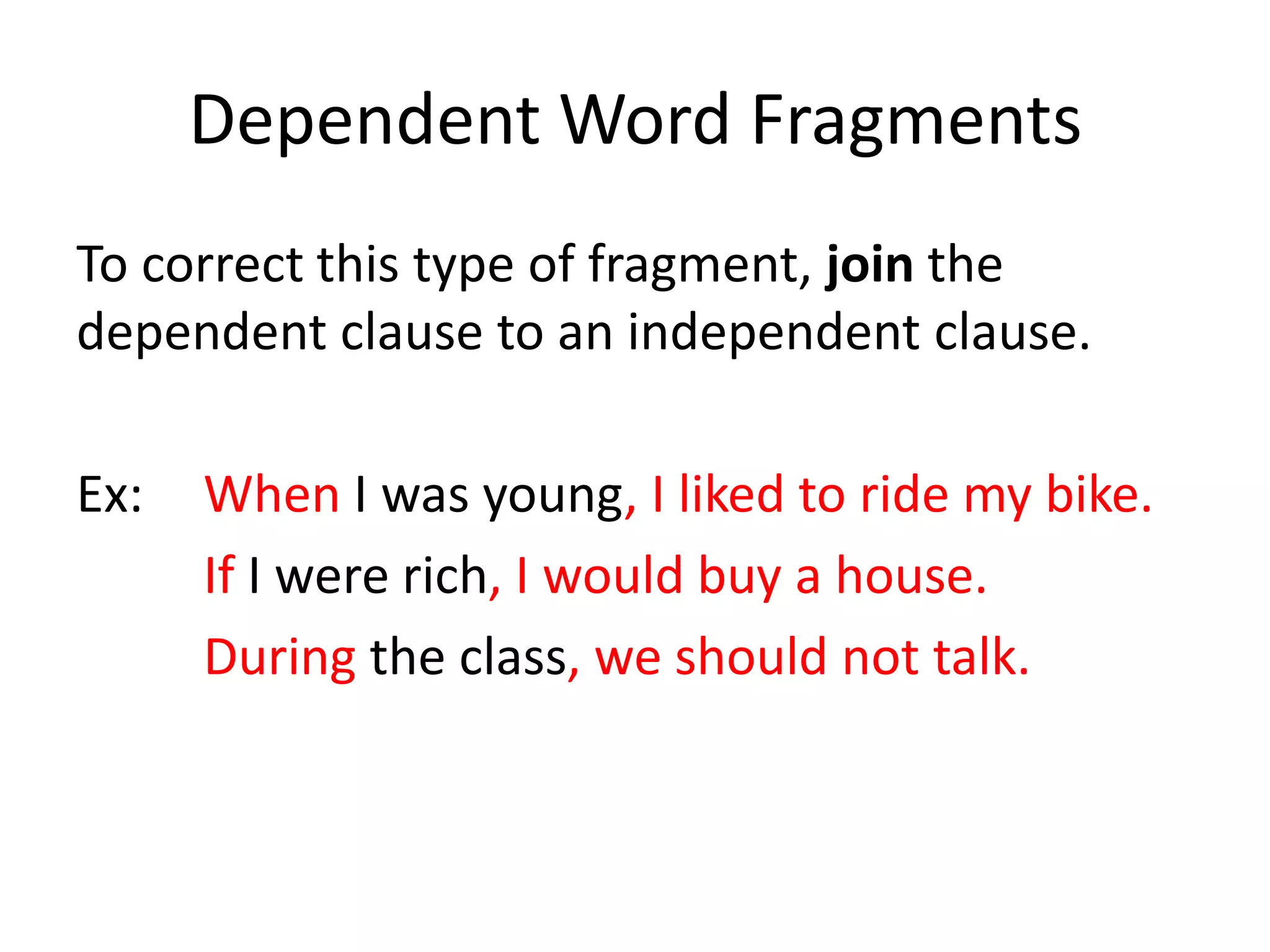 Dependent Word FragmentsTo correct this type of fragment, join the dependent clause to an independent clause.Ex:  	When I was young,I liked to ride my bike.If I were rich, I would buy a house.During the class, we should not talk.