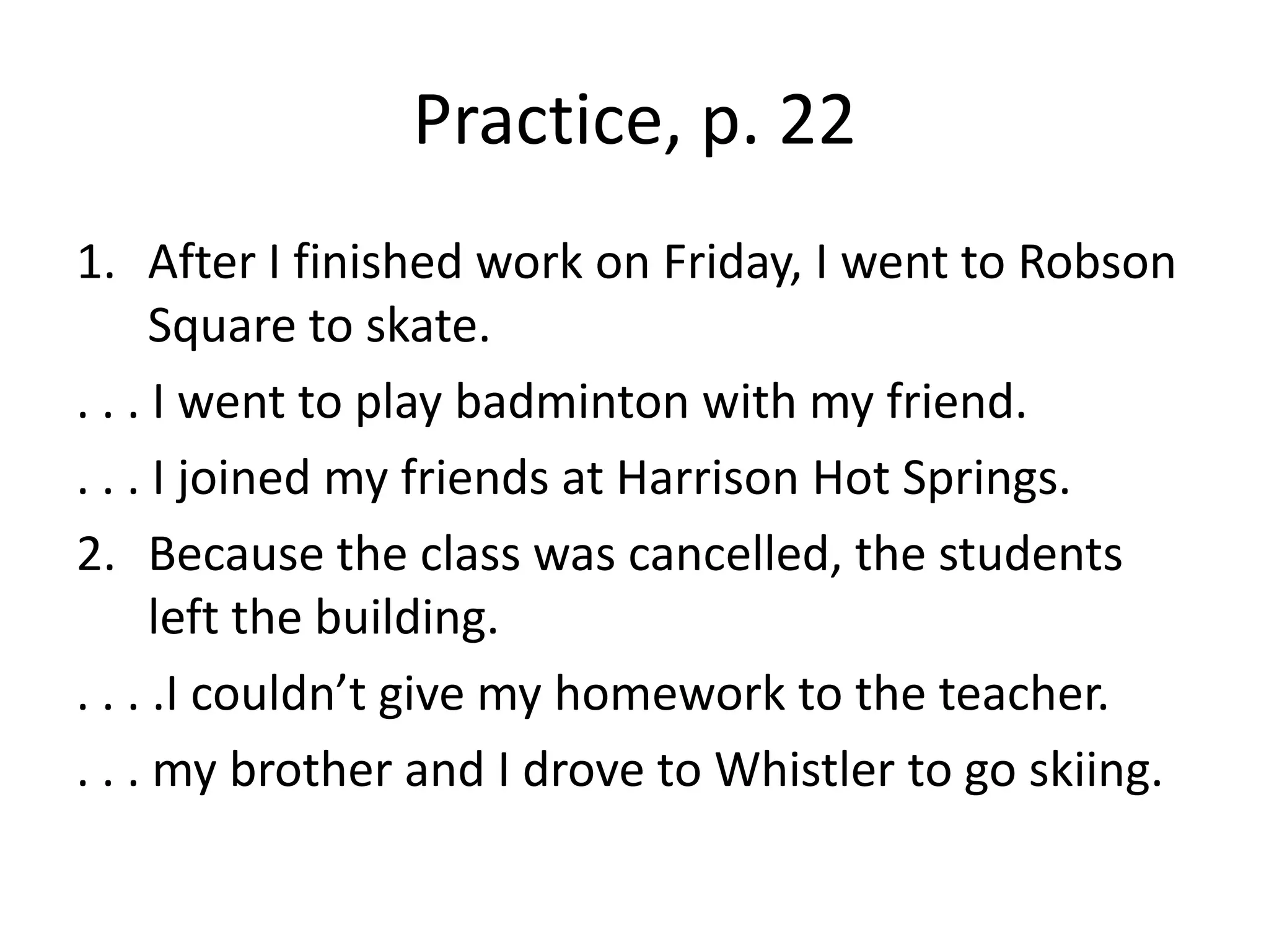 Practice, p. 22After I finished work on Friday, I went to Robson Square to skate.. . . I went to play badminton with my friend.. . . I joined my friends at Harrison Hot Springs.Because the class was cancelled, the students left the building.. . . .I couldn’t give my homework to the teacher.. . . my brother and I drove to Whistler to go skiing.