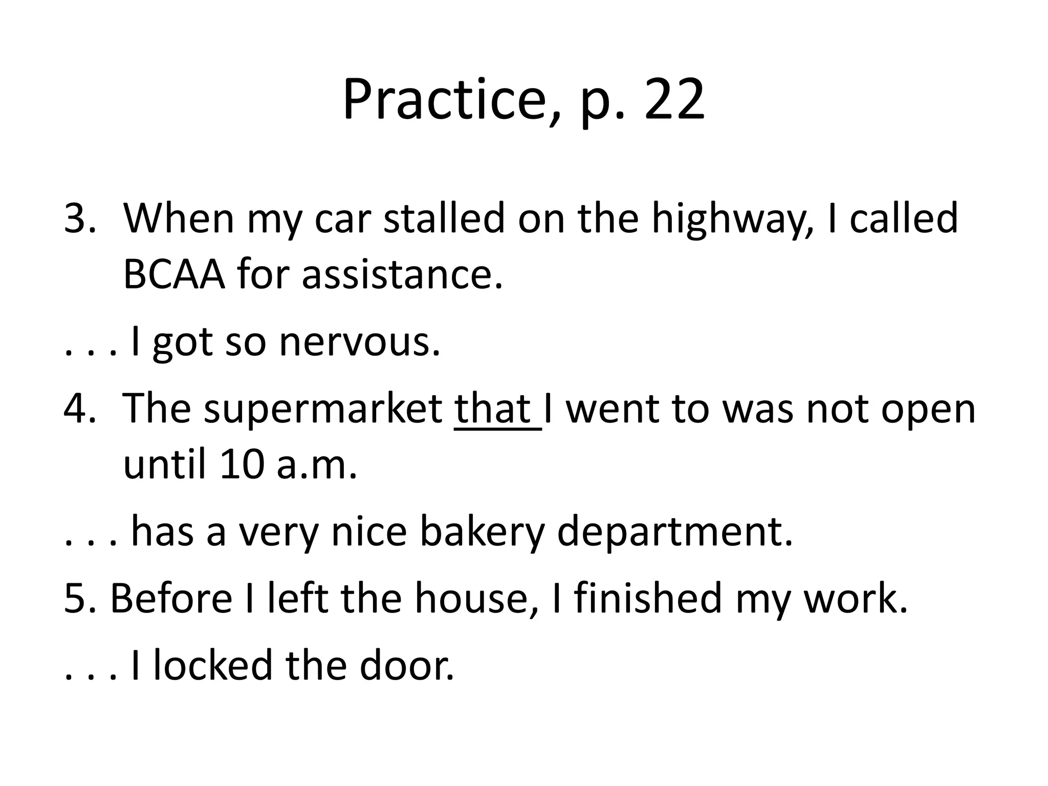 Practice, p. 22When my car stalled on the highway, I called BCAA for assistance.. . . I got so nervous.The supermarket that I went to was not open until 10 a.m.. . . has a very nice bakery department.5. Before I left the house, I finished my work.. . . I locked the door.
