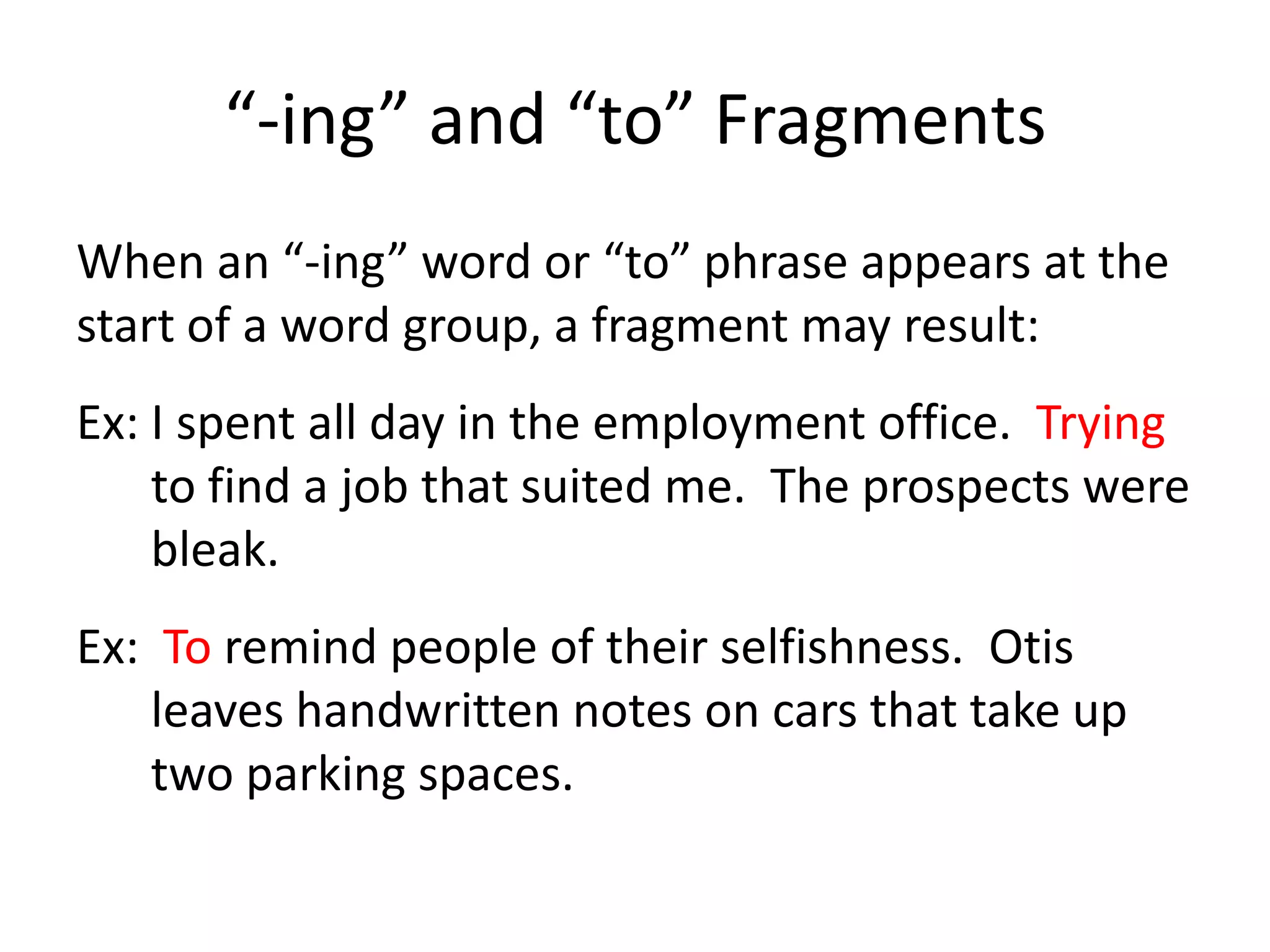 “-ing” and “to” FragmentsWhen an “-ing” word or “to” phrase appears at the start of a word group, a fragment may result:Ex: I spent all day in the employment office.  Trying to find a job that suited me.  The prospects were bleak.Ex:  To remind people of their selfishness.  Otis leaves handwritten notes on cars that take up two parking spaces.