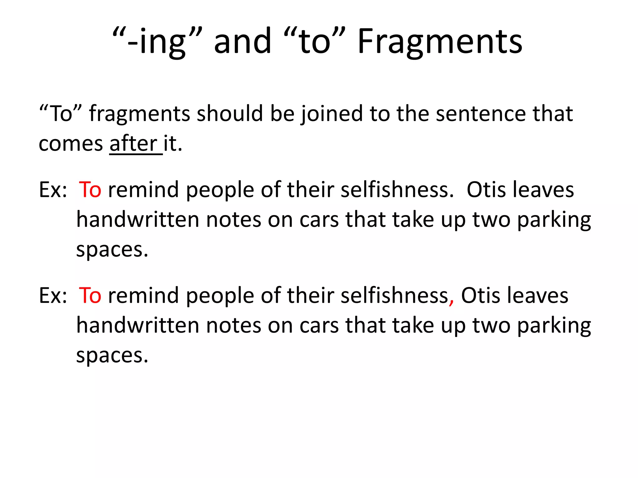 “-ing” and “to” Fragments“To” fragments should be joined to the sentence that comes after it.Ex:  To remind people of their selfishness.  Otis leaves handwritten notes on cars that take up two parking spaces.Ex:  To remind people of their selfishness, Otis leaves handwritten notes on cars that take up two parking spaces.