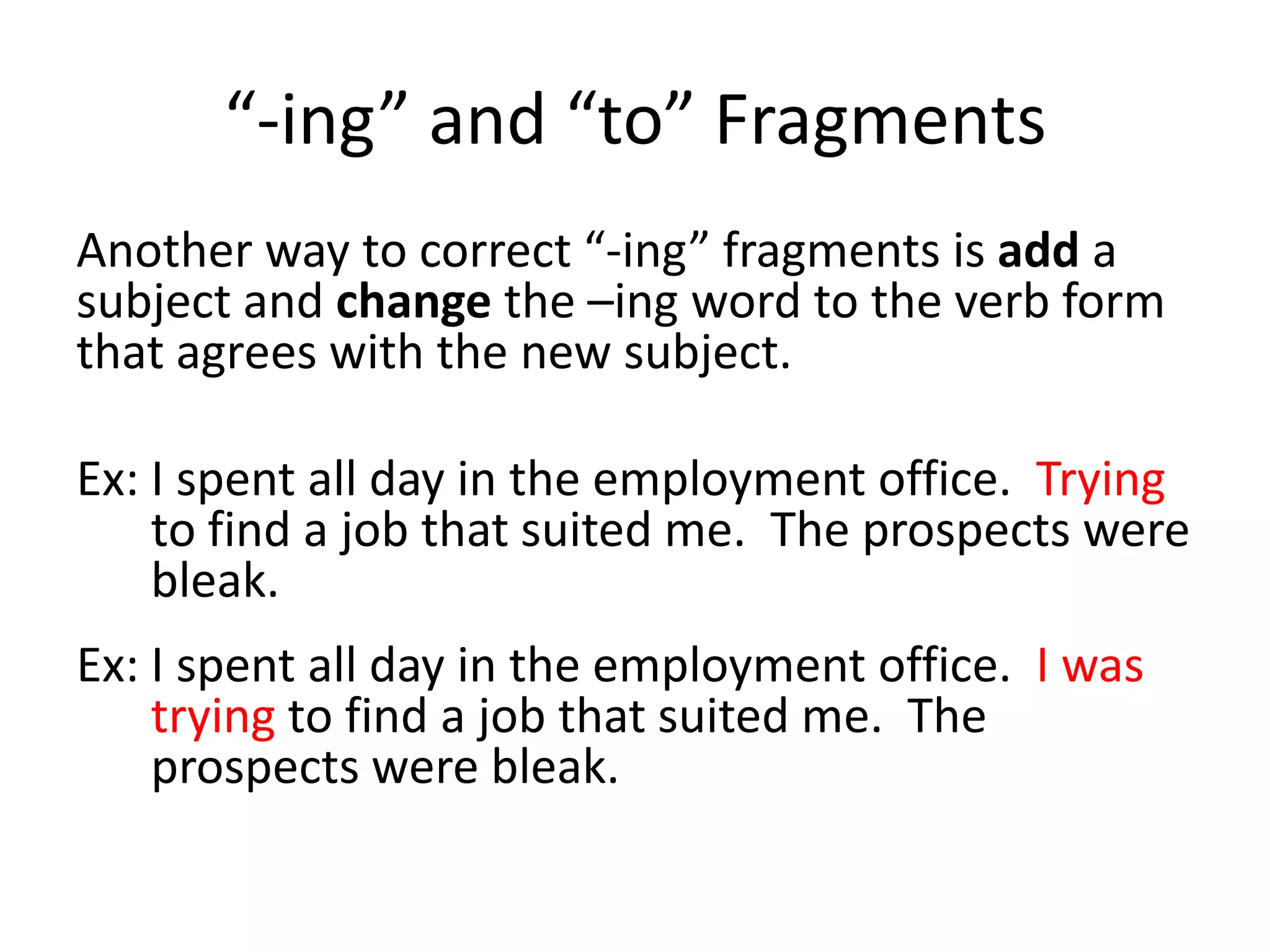 “-ing” and “to” FragmentsAnother way to correct “-ing” fragments is add a subject and change the –ing word to the verb form that agrees with the new subject.Ex: I spent all day in the employment office.  Trying to find a job that suited me.  The prospects were bleak.Ex: I spent all day in the employment office.  I was trying to find a job that suited me.  The prospects were bleak.