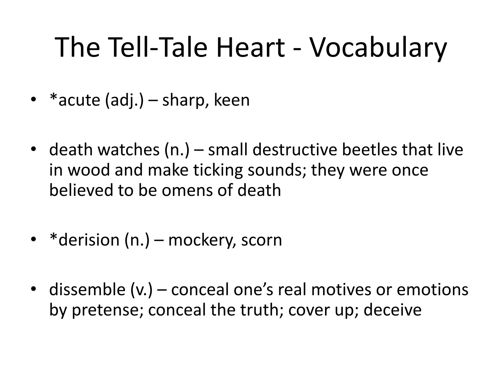 The Tell-Tale Heart - Vocabulary*acute (adj.) – sharp, keendeath watches (n.) – small destructive beetles that live in wood and make ticking sounds; they were once believed to be omens of death	 *derision (n.) – mockery, scorndissemble (v.) – conceal one’s real motives or emotions by pretense; conceal the truth; cover up; deceive	