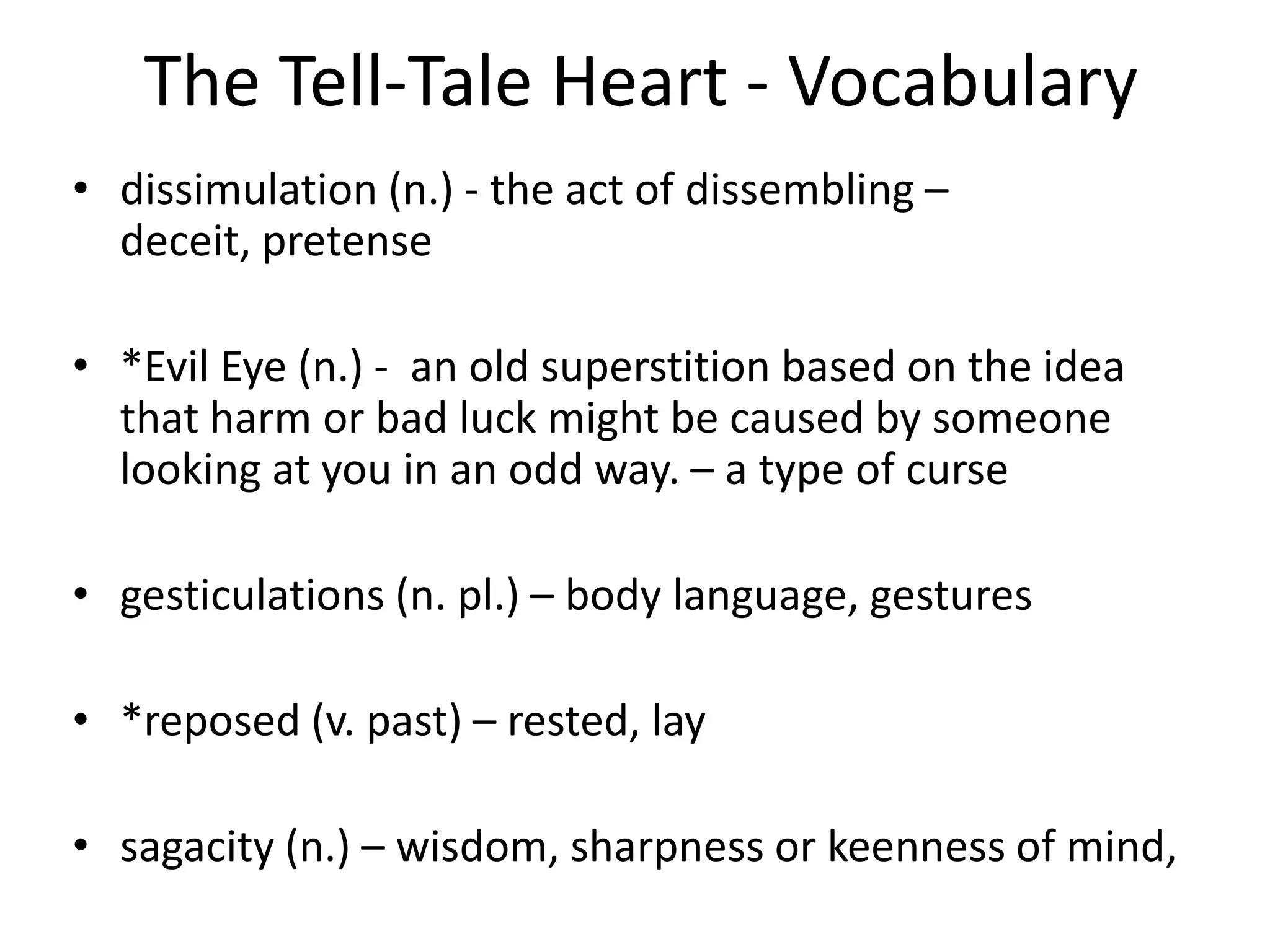 The Tell-Tale Heart - Vocabularydissimulation (n.) - the act of dissembling – deceit, pretense*Evil Eye (n.) -  an old superstition based on the idea that harm or bad luck might be caused by someone looking at you in an odd way. – a type of cursegesticulations (n. pl.) – body language, gestures*reposed (v. past) – rested, laysagacity (n.) – wisdom, sharpness or keenness of mind,  