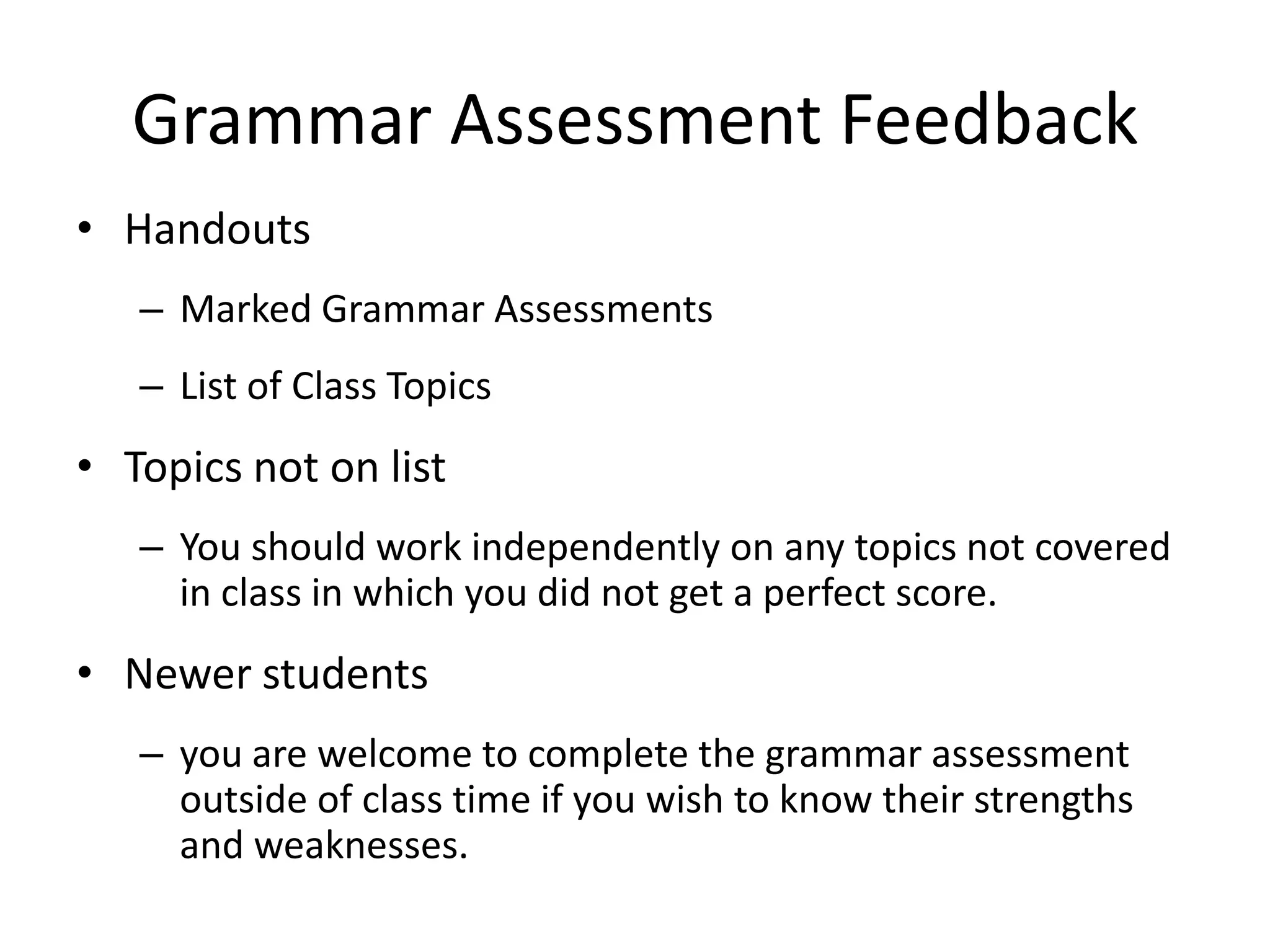 Grammar Assessment FeedbackHandoutsMarked Grammar Assessments List of Class TopicsTopics not on listYou should work independently on any topics not covered in class in which you did not get a perfect score. Newer students you are welcome to complete the grammar assessment outside of class time if you wish to know their strengths and weaknesses.