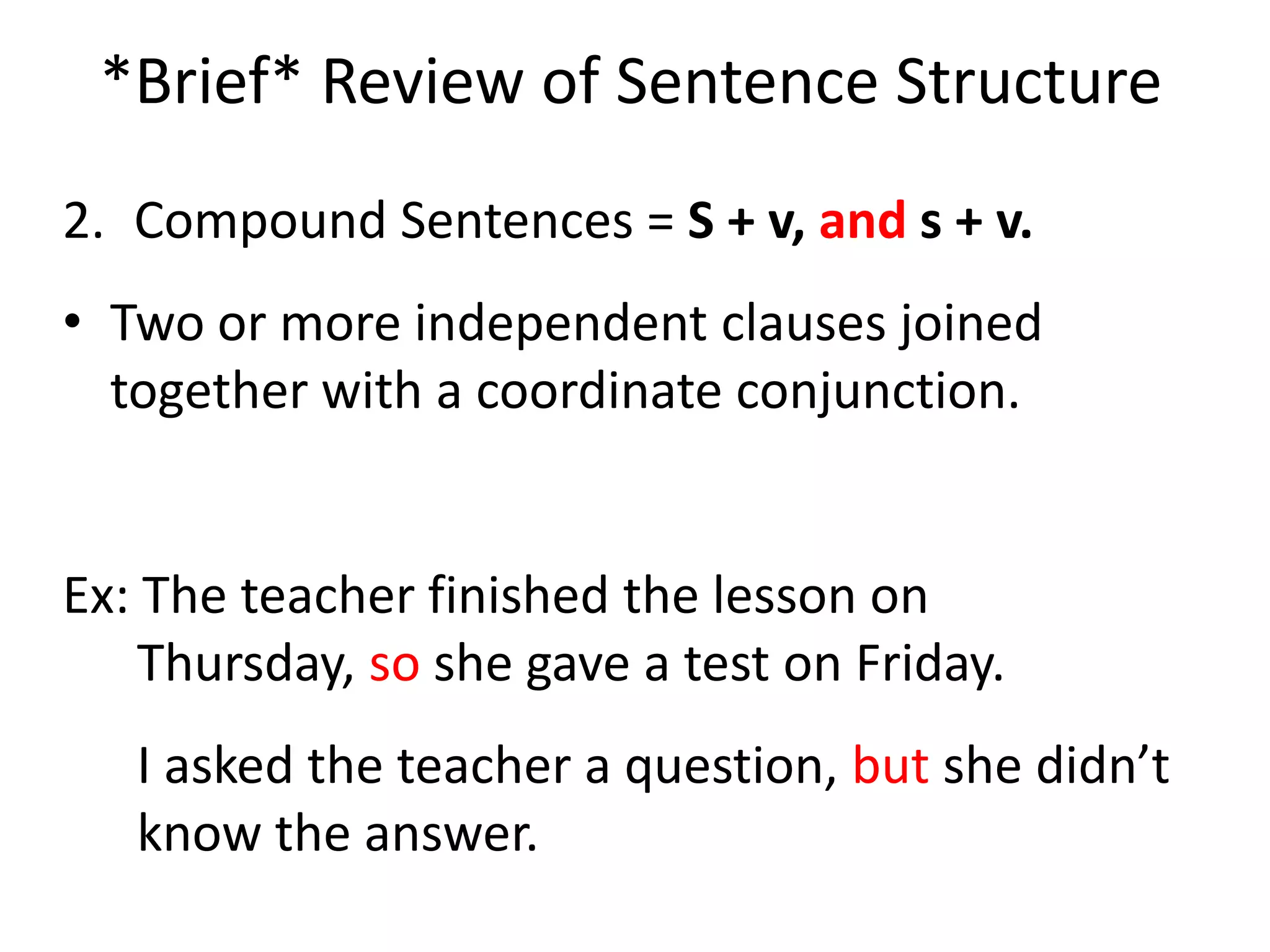 *Brief* Review of Sentence Structure2.	Compound Sentences = S + v, and s + v.Two or more independent clauses joined together with a coordinate conjunction.Ex: The teacher finished the lesson on Thursday, so she gave a test on Friday.	I asked the teacher a question, but she didn’t know the answer.