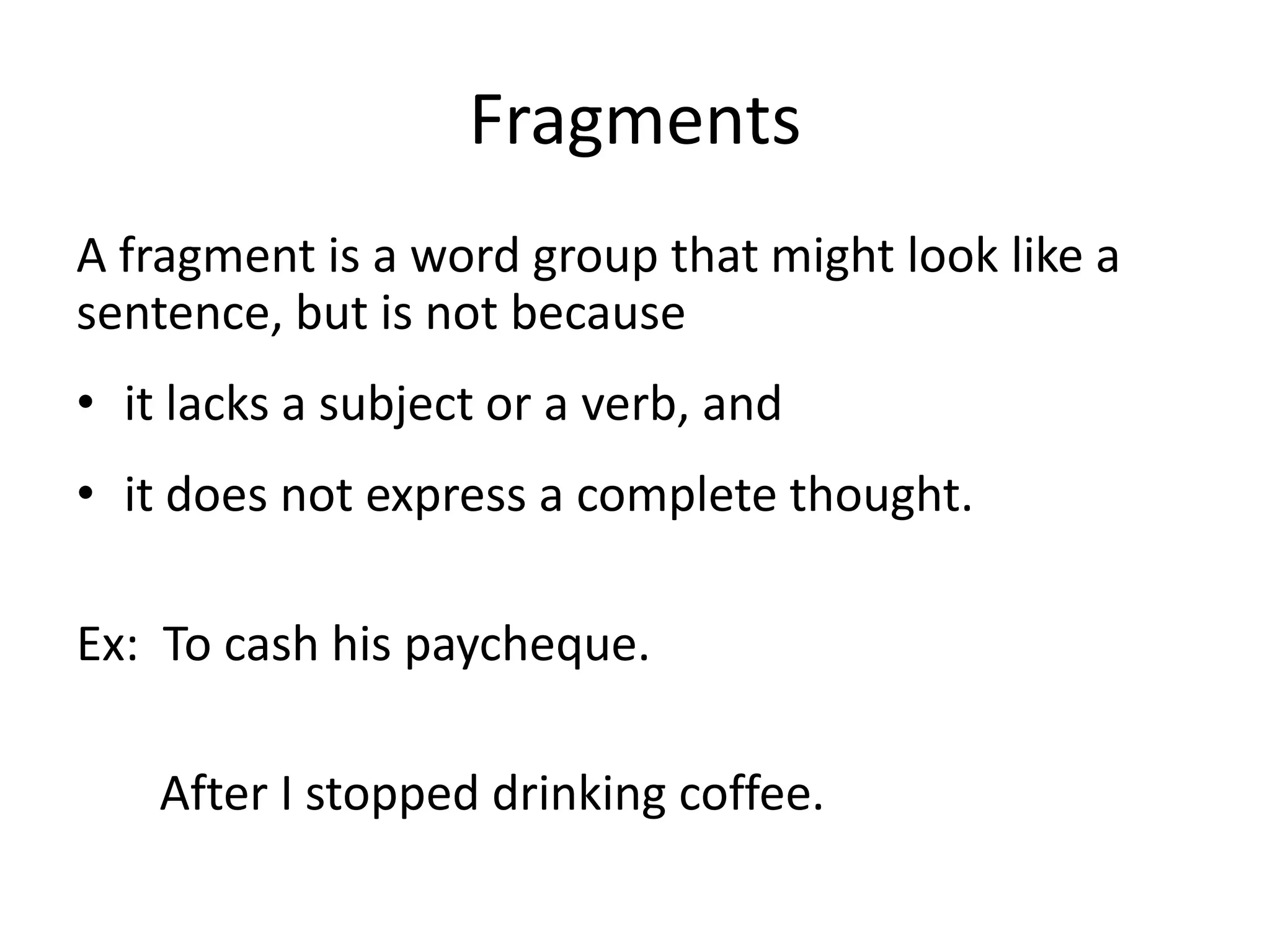FragmentsA fragment is a word group that might look like a sentence, but is not becauseit lacks a subject or a verb, andit does not express a complete thought.Ex:  To cash his paycheque.	   After I stopped drinking coffee.