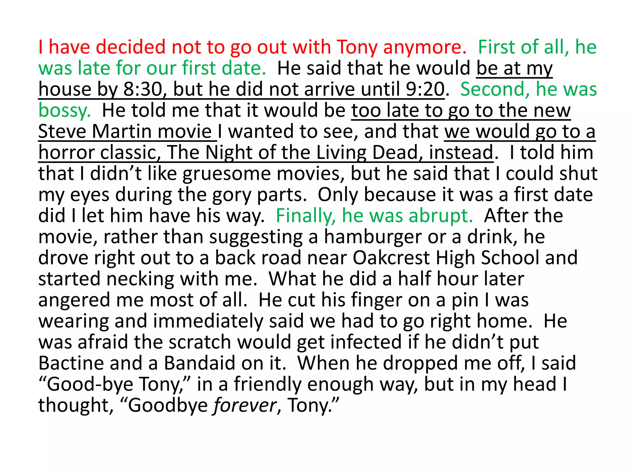 I have decided not to go out with Tony anymore.  First of all, he was late for our first date.  He said that he would be at my house by 8:30, but he did not arrive until 9:20.  Second, he was bossy.  He told me that it would be too late to go to the new Steve Martin movie I wanted to see, and that we would go to a horror classic, The Night of the Living Dead, instead.  I told him that I didn’t like gruesome movies, but he said that I could shut my eyes during the gory parts.  Only because it was a first date did I let him have his way.  Finally, he was abrupt.  After the movie, rather than suggesting a hamburger or a drink, he drove right out to a back road near Oakcrest High School and started necking with me.  What he did a half hour later angered me most of all.  He cut his finger on a pin I was wearing and immediately said we had to go right home.  He was afraid the scratch would get infected if he didn’t put Bactine and a Bandaid on it.  When he dropped me off, I said “Good-bye Tony,” in a friendly enough way, but in my head I thought, “Goodbye forever, Tony.”