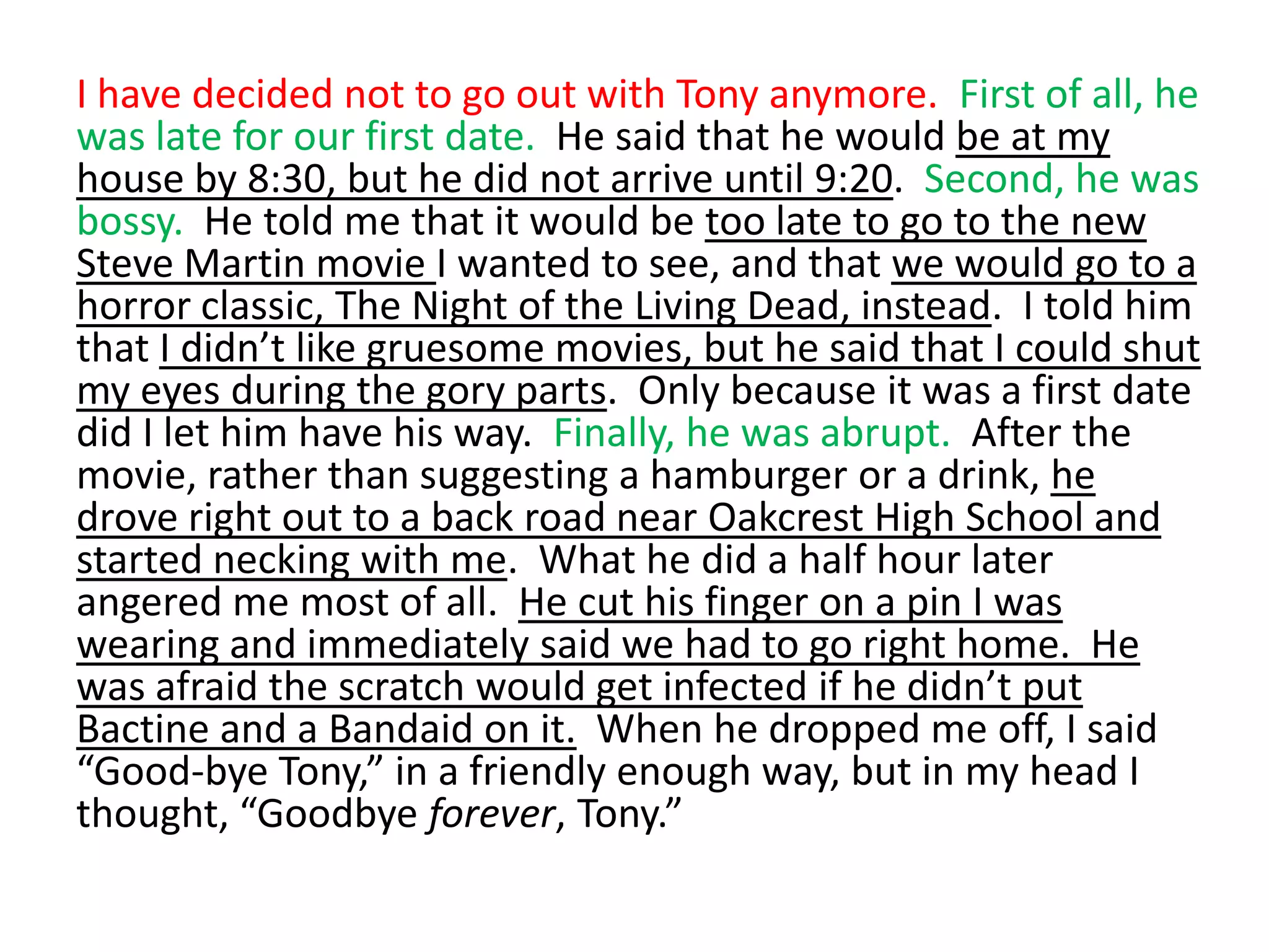 I have decided not to go out with Tony anymore.  First of all, he was late for our first date.  He said that he would be at my house by 8:30, but he did not arrive until 9:20.  Second, he was bossy.  He told me that it would be too late to go to the new Steve Martin movie I wanted to see, and that we would go to a horror classic, The Night of the Living Dead, instead.  I told him that I didn’t like gruesome movies, but he said that I could shut my eyes during the gory parts.  Only because it was a first date did I let him have his way.  Finally, he was abrupt.  After the movie, rather than suggesting a hamburger or a drink, he drove right out to a back road near Oakcrest High School and started necking with me.  What he did a half hour later angered me most of all.  He cut his finger on a pin I was wearing and immediately said we had to go right home.  He was afraid the scratch would get infected if he didn’t put Bactine and a Bandaid on it.  When he dropped me off, I said “Good-bye Tony,” in a friendly enough way, but in my head I thought, “Goodbye forever, Tony.”