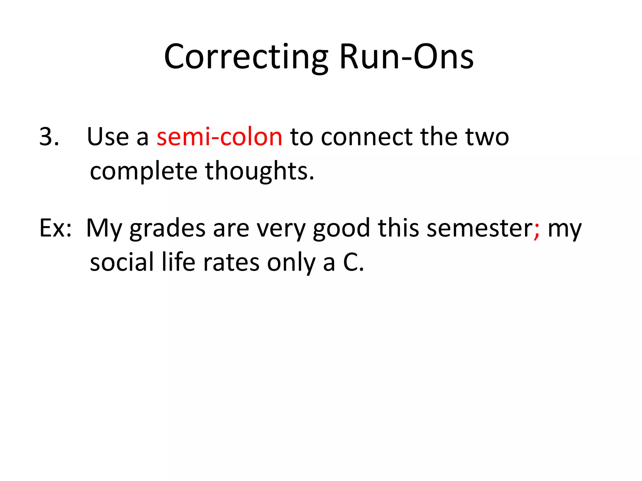 Correcting Run-Ons4.    Use subordination (make one clause dependent by adding a dependent word at the beginning or in between the complete thoughts).Ex:  Although My grades are very good this semester, my social life rates only a C.Ex: My grades are very good this semester although my social life rates only a C.