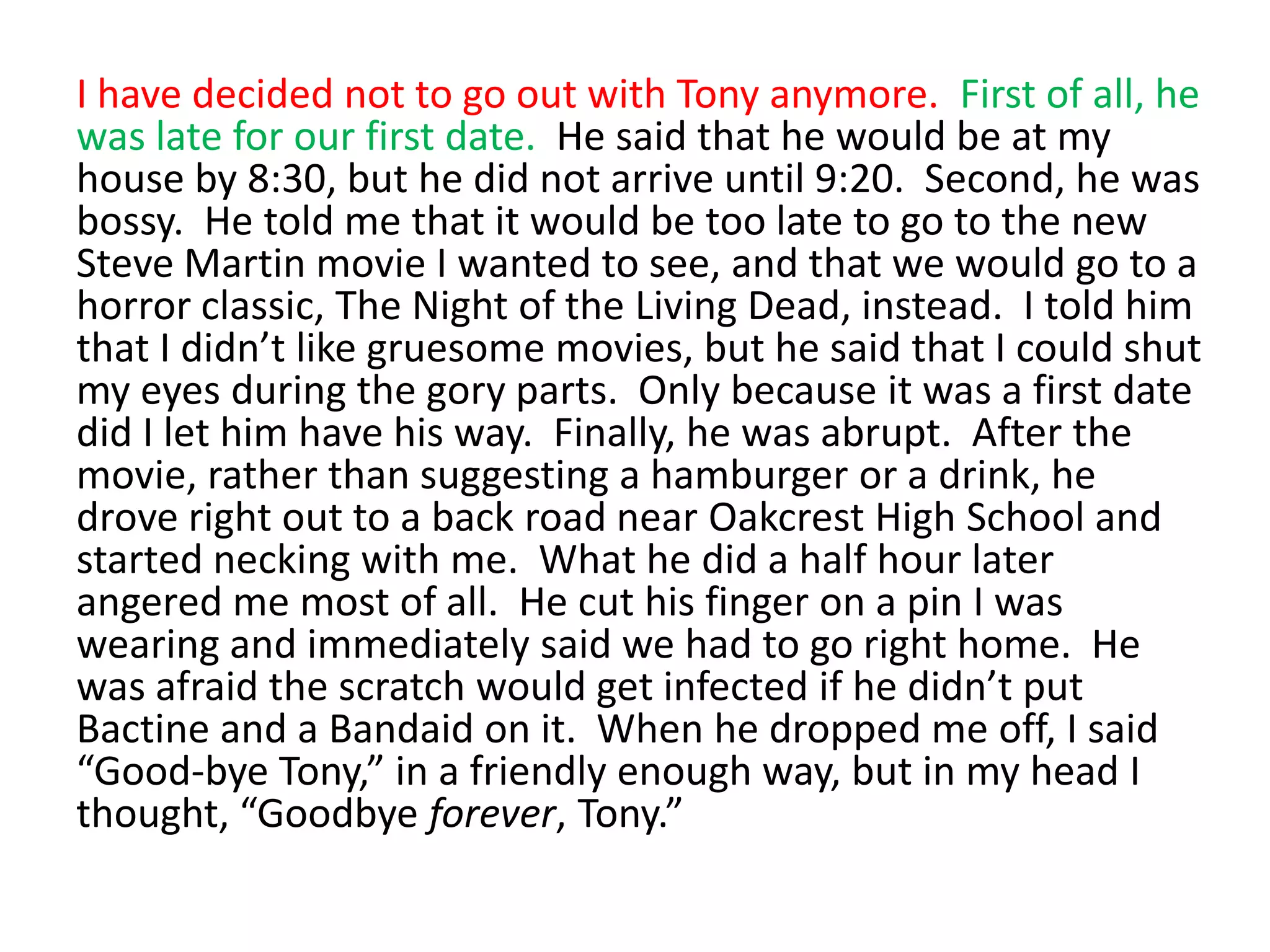 I have decided not to go out with Tony anymore.  First of all, he was late for our first date.  He said that he would be at my house by 8:30, but he did not arrive until 9:20.  Second, he was bossy.  He told me that it would be too late to go to the new Steve Martin movie I wanted to see, and that we would go to a horror classic, The Night of the Living Dead, instead.  I told him that I didn’t like gruesome movies, but he said that I could shut my eyes during the gory parts.  Only because it was a first date did I let him have his way.  Finally, he was abrupt.  After the movie, rather than suggesting a hamburger or a drink, he drove right out to a back road near Oakcrest High School and started necking with me.  What he did a half hour later angered me most of all.  He cut his finger on a pin I was wearing and immediately said we had to go right home.  He was afraid the scratch would get infected if he didn’t put Bactine and a Bandaid on it.  When he dropped me off, I said “Good-bye Tony,” in a friendly enough way, but in my head I thought, “Goodbye forever, Tony.”