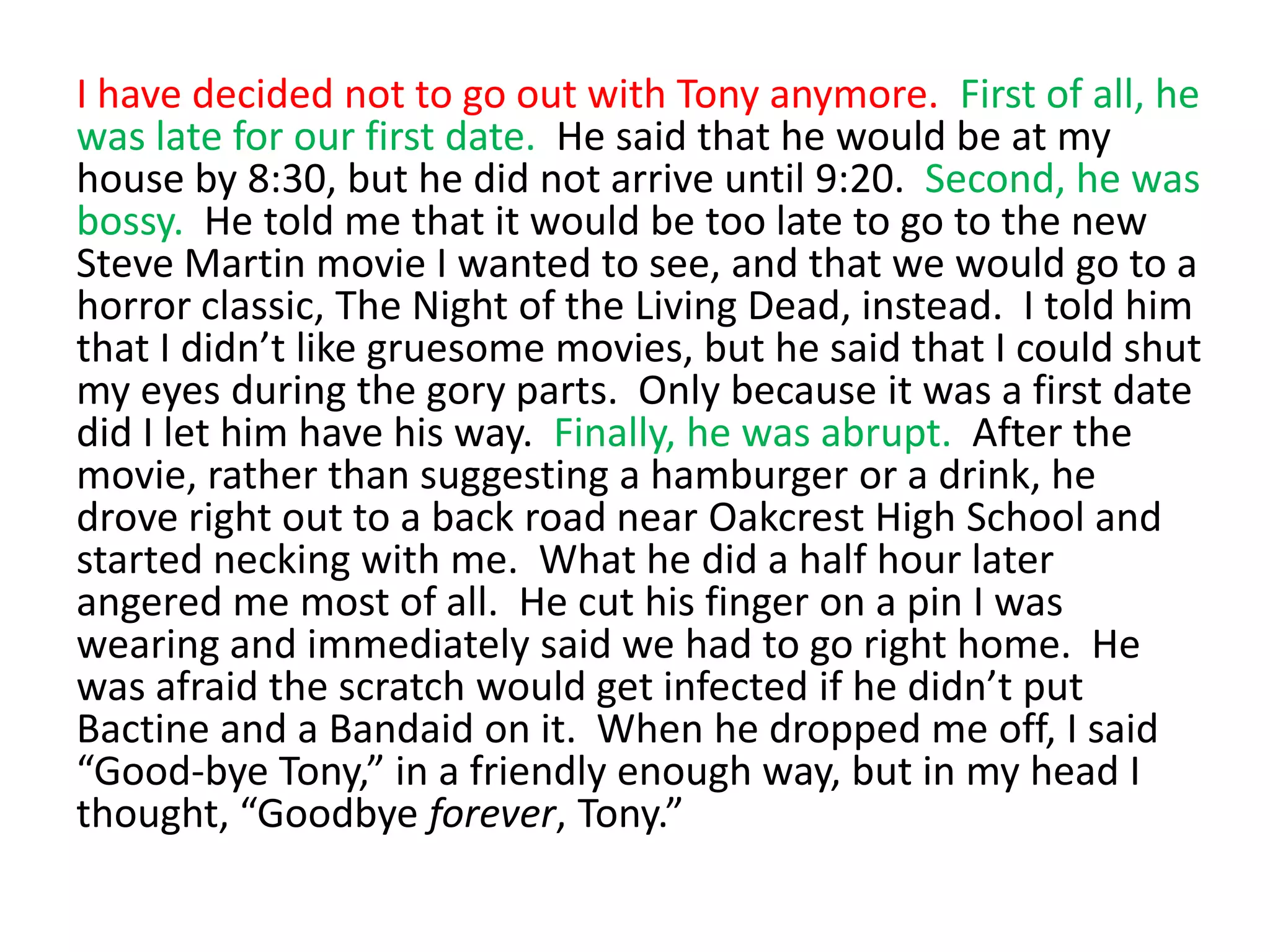 I have decided not to go out with Tony anymore.  First of all, he was late for our first date.  He said that he would be at my house by 8:30, but he did not arrive until 9:20.  Second, he was bossy.  He told me that it would be too late to go to the new Steve Martin movie I wanted to see, and that we would go to a horror classic, The Night of the Living Dead, instead.  I told him that I didn’t like gruesome movies, but he said that I could shut my eyes during the gory parts.  Only because it was a first date did I let him have his way.  Finally, he was abrupt.  After the movie, rather than suggesting a hamburger or a drink, he drove right out to a back road near Oakcrest High School and started necking with me.  What he did a half hour later angered me most of all.  He cut his finger on a pin I was wearing and immediately said we had to go right home.  He was afraid the scratch would get infected if he didn’t put Bactine and a Bandaid on it.  When he dropped me off, I said “Good-bye Tony,” in a friendly enough way, but in my head I thought, “Goodbye forever, Tony.”