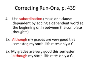 Correcting Run-Ons, p. 4394.    Use subordination (make one clause dependent by adding a dependent word at the beginning or in between the complete thoughts).Ex:  Although my grades are very good this semester, my social life rates only a C.Ex: My grades are very good this semester although my social life rates only a C.