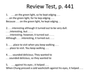 Review Test, p. 441. . .on the green light, so he kept edging . . . . . .on the green light, for he kep edging . . .Because . . . on the green light, he kept edging . .2. . . .interesting although it turned out to be very dull.. . ..interesting, but . . . .. . . interesting; however, it turned out . . . .Although . . . .interesting, it turned out. . . .3. . . . .place to visit when you keep walking . . .. . . place to visit. You keep walking . . .  4. . . . sounded delicious; They wanted to . . .sounded delicious, so they wanted to. . .against his eyes ; it helped . . . When Chung pressed a cold washcloth against his eyes, it helped . . . 