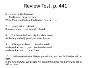 Review Test, p. 4416. . . . food junkie, but now. . . food junkie; however, now . . .While Marc used to be a food junkie, now he .  . . .7. . . . very good, so I placed . . .Because I knew . . . very good, I placed . . . 8. . . . The boy smiled joyously; his silver braces . . .As the boy smiled joyously, his silver braces . . .9. . . . Although my boss.  . . , he tries to tellMy boss does not. . . , and then he tries to tell. .My boss does not . . . time. Then . . . 10. . . . in the next minute, 100 people will die, and over 240 babies will be born.In the next minute, 100 people will die; on the other hand, over 240 babies will be born