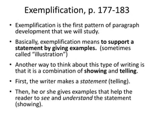 Exemplification, p. 177-183Exemplification is the first pattern of paragraph development that we will study.  Basically, exemplification means to support a statement by giving examples.  (sometimes called “illustration”)Another way to think about this type of writing is that it is a combination of showing and telling.  First, the writer makes a statement (telling).Then, he or she gives examples that help the reader to see and understand the statement (showing).  