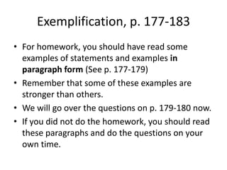 Exemplification, p. 177-183For homework, you should have read some examples of statements and examples in paragraph form (See p. 177-179)Remember that some of these examples are stronger than others.We will go over the questions on p. 179-180 now.  If you did not do the homework, you should read these paragraphs and do the questions on your own time.
