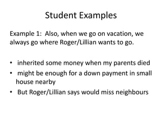 Student ExamplesExample 1:  Also, when we go on vacation, we always go where Roger/Lillian wants to go. inherited some money when my parents died might be enough for a down payment in small house nearby But Roger/Lillian says would miss neighbours