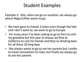 Student ExamplesExample 2:  Also, when we go on vacation, we always go where Roger/Lillian wants to go.We have gone to Hawaii 3 times even though the kids and I don’t want to; we want to go to Europe  For many years I’ve been asking to go to Paris to visit my grandma but this year as always we flew to California to visit his friends and they’ve drinking beer for all these 10 long days She always wants to go to see her parents but I prefer to travel somewhere to relax, but finally we always go to see her parents